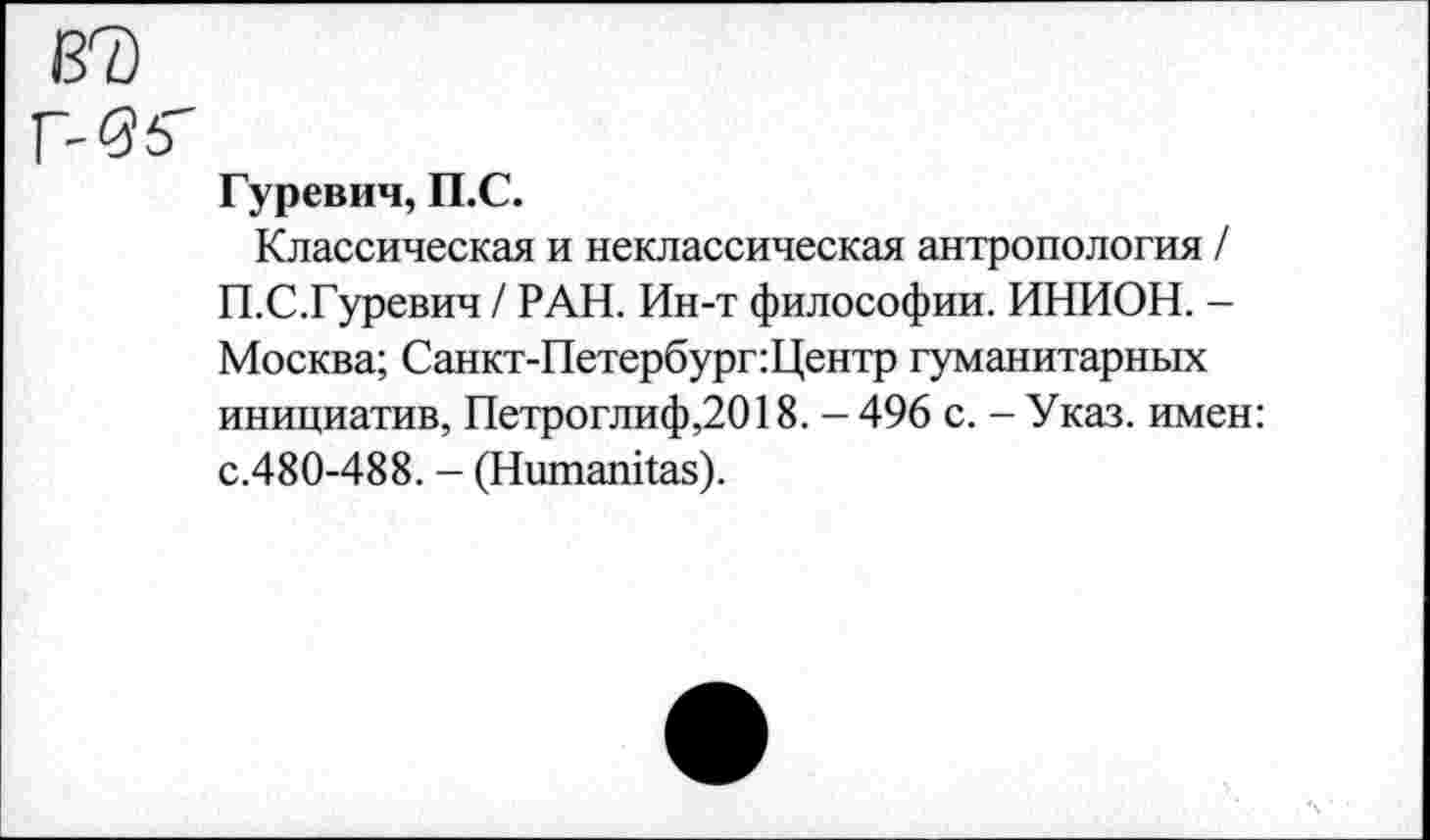 ﻿Гуревич, П.С.
Классическая и неклассическая антропология / П.С.Гуревич / РАН. Ин-т философии. ИНИОН. -Москва; Санкт-Петербург:Центр гуманитарных инициатив, Петроглиф,2018. - 496 с. - Указ, имен: с.480-488. - (НитапЦаз).